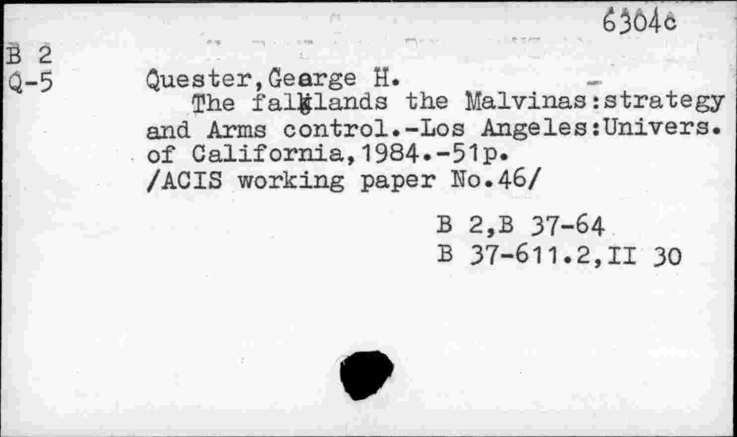 ﻿é5ô4c
B 2
Q-5
Quester,Gearge H.	-'
The fairlands the Malvinas{strategy and Arms control.-Los Angeles{Univers, of California,1984.-51p.
/ACIS working paper N0.46/
B 2,B 37-64
B 37-611.2,11 30